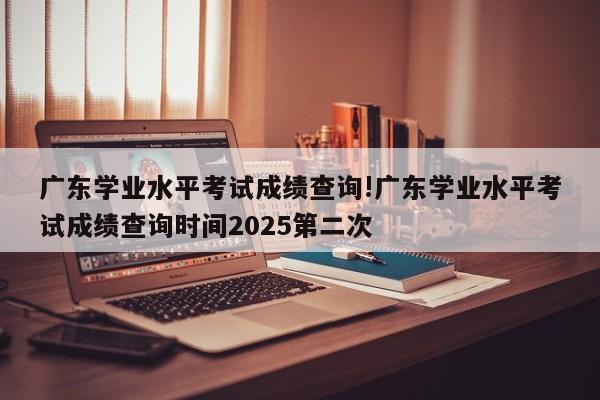 广东学业水平考试成绩查询!广东学业水平考试成绩查询时间2025第二次